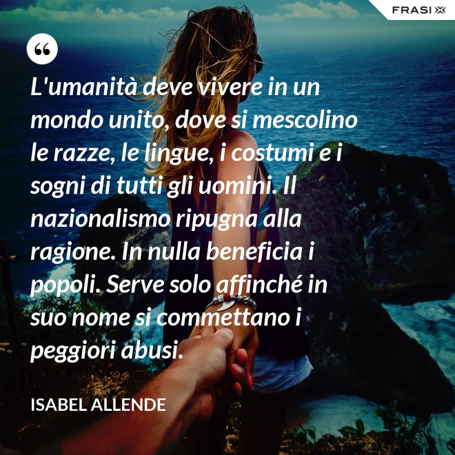 L'umanità deve vivere in un mondo unito, dove si mescolino le razze, le lingue, i costumi e i sogni di tutti gli uomini. Il nazionalismo ripugna alla ragione. In nulla beneficia i popoli. Serve solo affinché in suo nome si commettano i peggiori abusi. - Isabel Allende