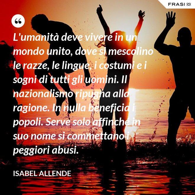 L'umanità deve vivere in un mondo unito, dove si mescolino le razze, le lingue, i costumi e i sogni di tutti gli uomini. Il nazionalismo ripugna alla ragione. In nulla beneficia i popoli. Serve solo affinché in suo nome si commettano i peggiori abusi. - Isabel Allende