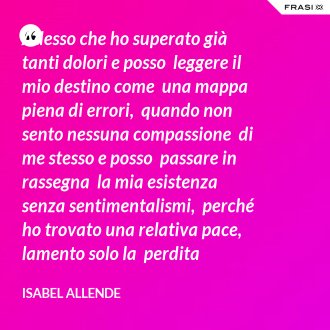 Adesso che ho superato già  tanti dolori e posso  leggere il mio destino come  una mappa piena di errori,  quando non sento nessuna compassione  di me stesso e posso  passare in rassegna  la mia esistenza senza sentimentalismi,  perché ho trovato una relativa pace,  lamento solo la  perdita dell'innocenza.  Mi manca l'idealismo della gioventù,  del tempo in cui esisteva ancora per me  una chiara linea divisoria  tra il bene e il male  e credevo che fosse possibile agire  sempre in accordo con  principi amovibili. - Isabel Allende