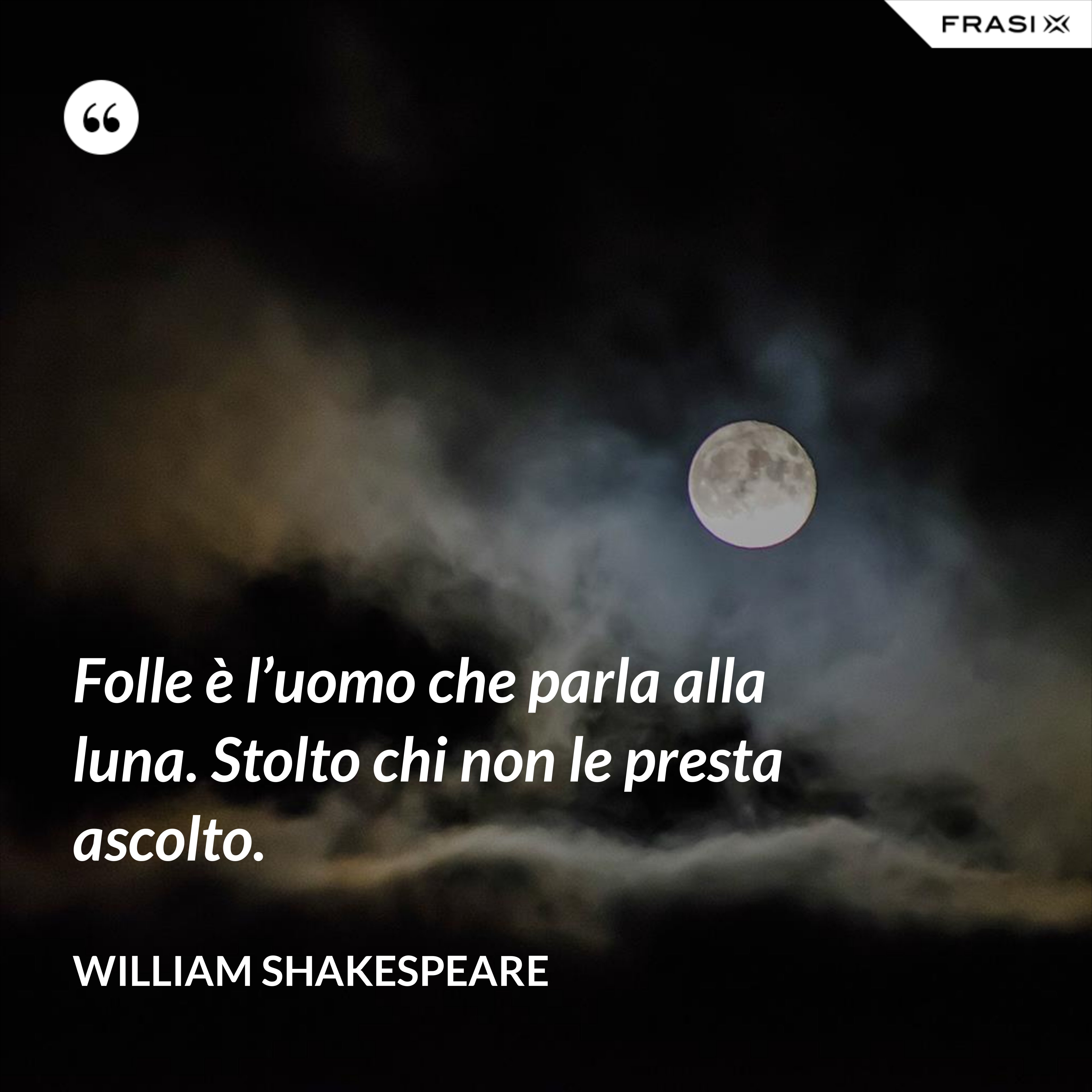 Folle è l’uomo che parla alla luna. Stolto chi non le presta ascolto. - William Shakespeare