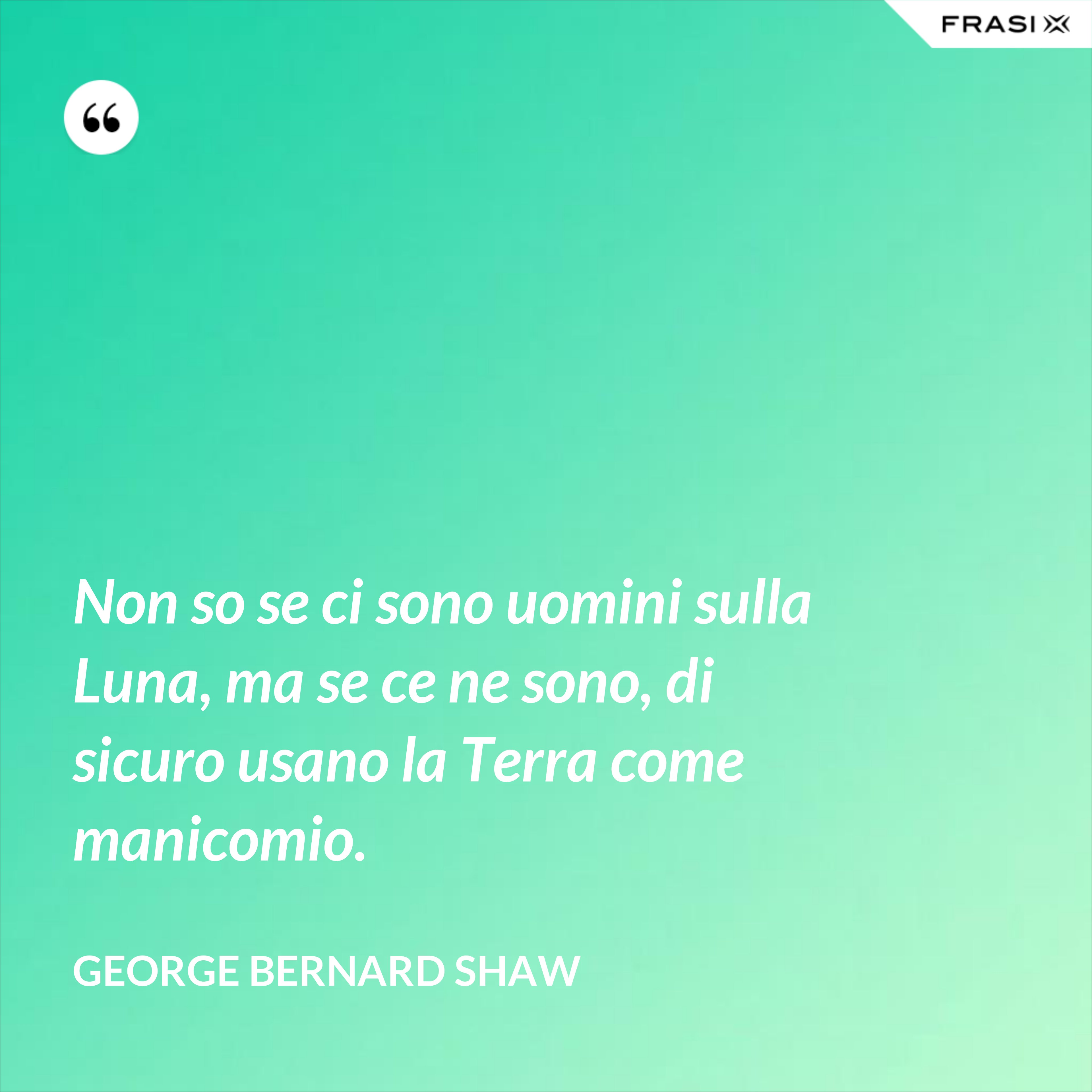 Non so se ci sono uomini sulla Luna, ma se ce ne sono, di sicuro usano la Terra come manicomio. - George Bernard Shaw