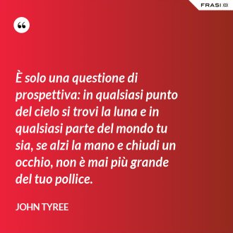 È solo una questione di prospettiva: in qualsiasi punto del cielo si trovi la luna e in qualsiasi parte del mondo tu sia, se alzi la mano e chiudi un occhio, non è mai più grande del tuo pollice. - John Tyree