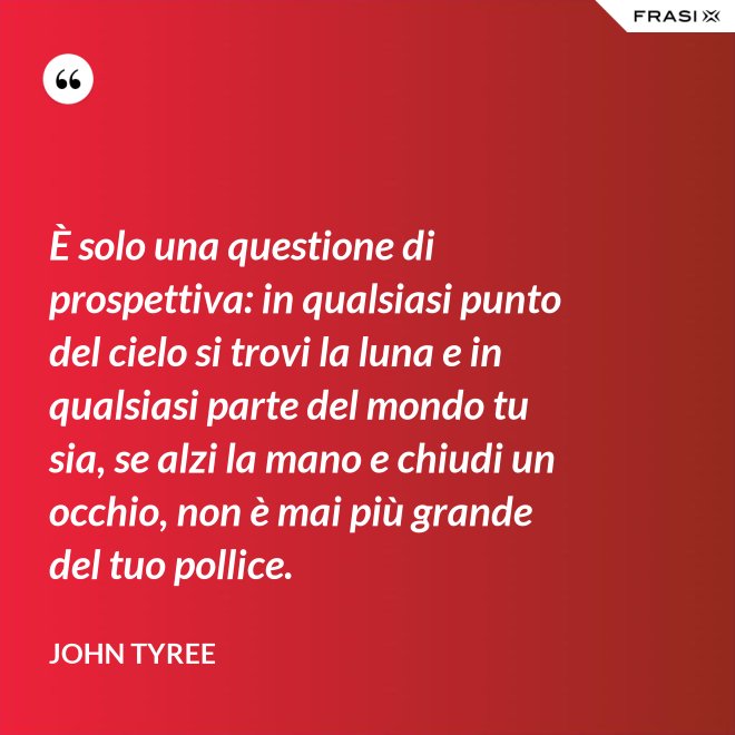 È solo una questione di prospettiva: in qualsiasi punto del cielo si trovi la luna e in qualsiasi parte del mondo tu sia, se alzi la mano e chiudi un occhio, non è mai più grande del tuo pollice. - John Tyree