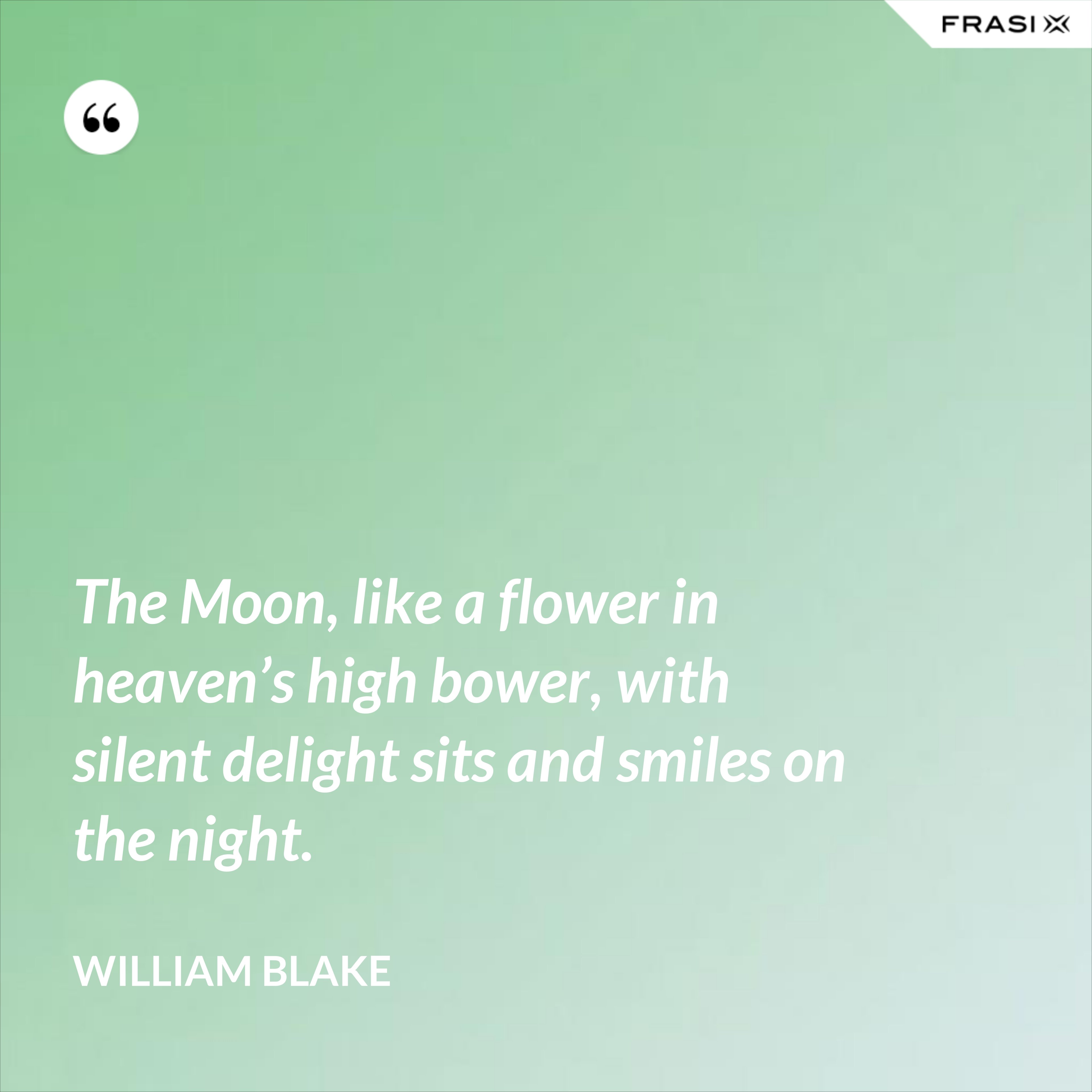 The Moon, like a flower in heaven’s high bower, with silent delight sits and smiles on the night. - William Blake