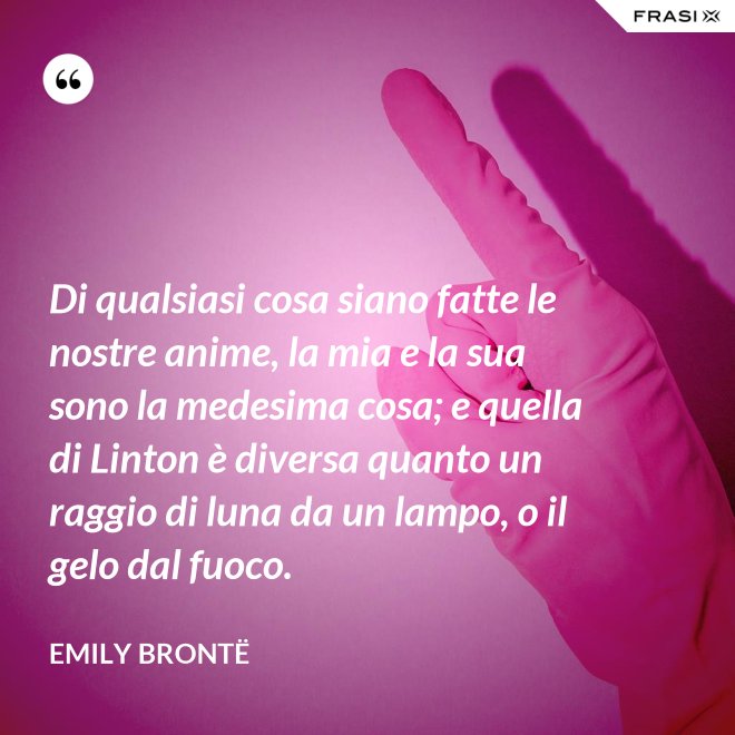 Di qualsiasi cosa siano fatte le nostre anime, la mia e la sua sono la medesima cosa; e quella di Linton è diversa quanto un raggio di luna da un lampo, o il gelo dal fuoco. - Emily Brontë