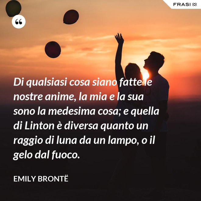 Di qualsiasi cosa siano fatte le nostre anime, la mia e la sua sono la medesima cosa; e quella di Linton è diversa quanto un raggio di luna da un lampo, o il gelo dal fuoco. - Emily Brontë