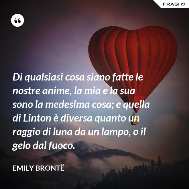 Di qualsiasi cosa siano fatte le nostre anime, la mia e la sua sono la medesima cosa; e quella di Linton è diversa quanto un raggio di luna da un lampo, o il gelo dal fuoco. - Emily Brontë