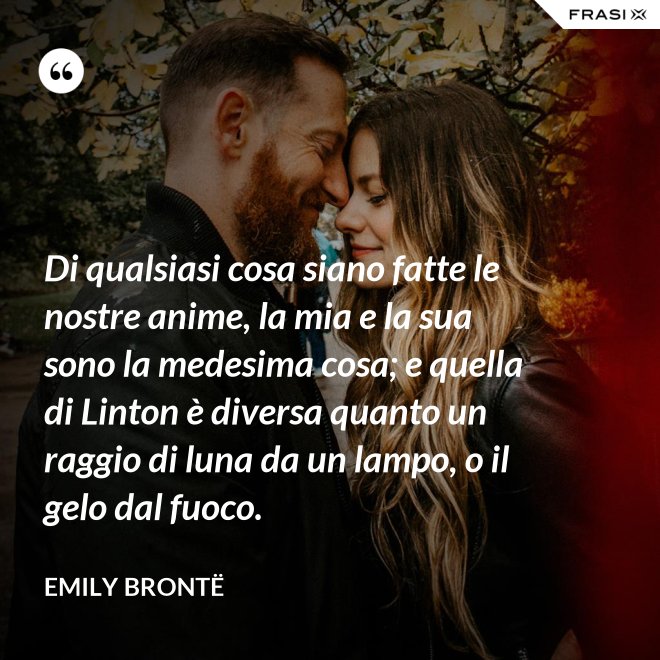 Di qualsiasi cosa siano fatte le nostre anime, la mia e la sua sono la medesima cosa; e quella di Linton è diversa quanto un raggio di luna da un lampo, o il gelo dal fuoco. - Emily Brontë