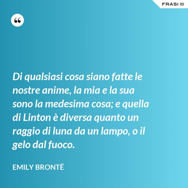 Di qualsiasi cosa siano fatte le nostre anime, la mia e la sua sono la medesima cosa; e quella di Linton è diversa quanto un raggio di luna da un lampo, o il gelo dal fuoco. - Emily Brontë