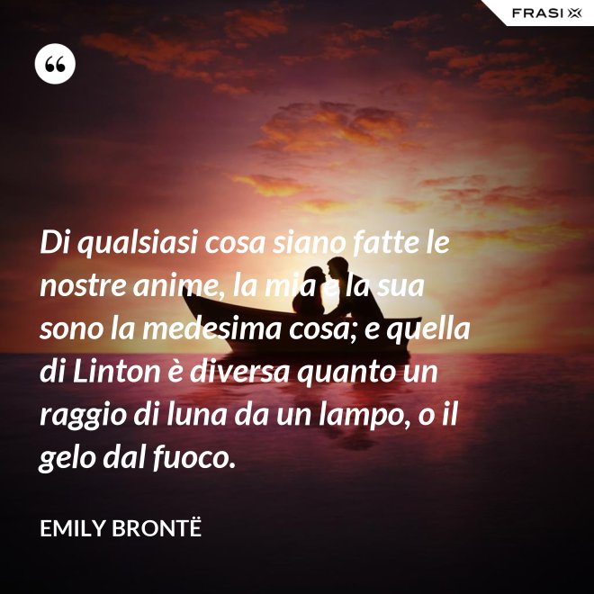 Di qualsiasi cosa siano fatte le nostre anime, la mia e la sua sono la medesima cosa; e quella di Linton è diversa quanto un raggio di luna da un lampo, o il gelo dal fuoco. - Emily Brontë