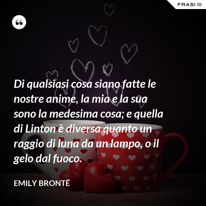 Di qualsiasi cosa siano fatte le nostre anime, la mia e la sua sono la medesima cosa; e quella di Linton è diversa quanto un raggio di luna da un lampo, o il gelo dal fuoco. - Emily Brontë