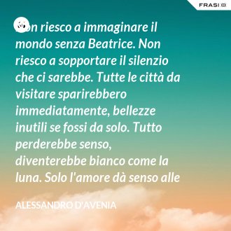 Non riesco a immaginare il mondo senza Beatrice. Non riesco a sopportare il silenzio che ci sarebbe. Tutte le città da visitare sparirebbero immediatamente, bellezze inutili se fossi da solo. Tutto perderebbe senso, diventerebbe bianco come la luna. Solo l'amore dà senso alle cose. - Alessandro D'Avenia