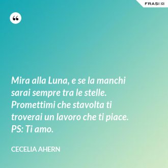 Mira alla Luna, e se la manchi sarai sempre tra le stelle. Promettimi che stavolta ti troverai un lavoro che ti piace. PS: Ti amo. - Cecelia Ahern