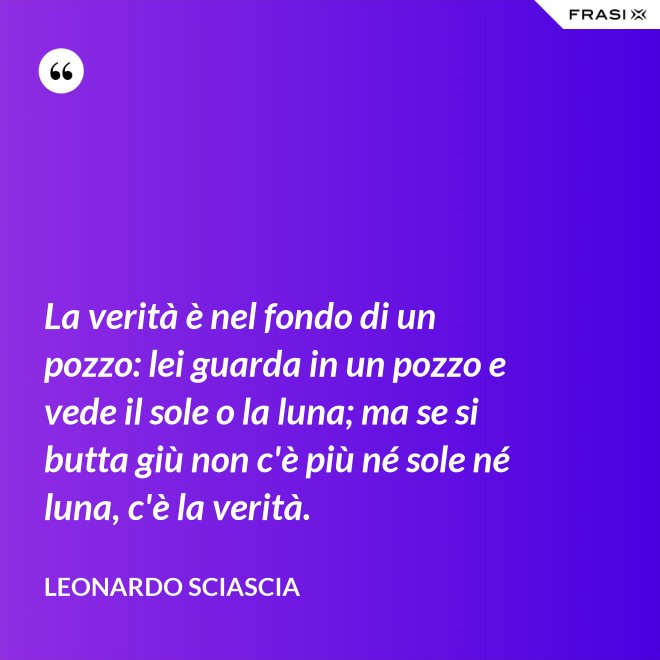 La verità è nel fondo di un pozzo: lei guarda in un pozzo e vede il sole o la luna; ma se si butta giù non c'è più né sole né luna, c'è la verità. - Leonardo Sciascia