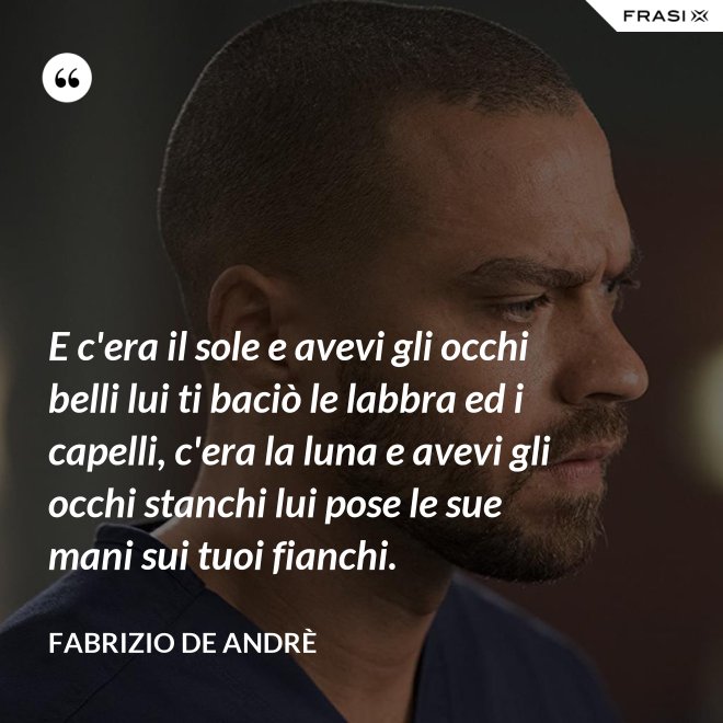 E c'era il sole e avevi gli occhi belli lui ti baciò le labbra ed i capelli, c'era la luna e avevi gli occhi stanchi lui pose le sue mani sui tuoi fianchi. - Fabrizio De Andrè
