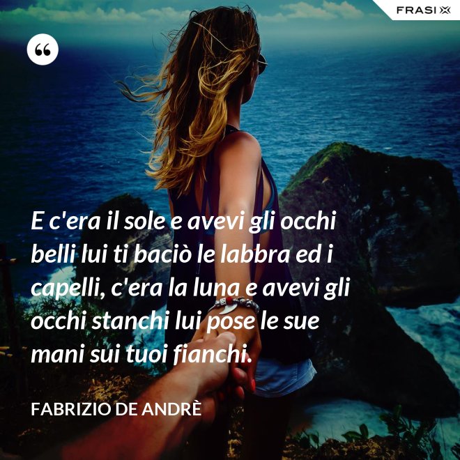 E c'era il sole e avevi gli occhi belli lui ti baciò le labbra ed i capelli, c'era la luna e avevi gli occhi stanchi lui pose le sue mani sui tuoi fianchi. - Fabrizio De Andrè