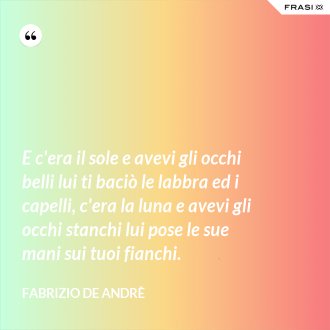 E c'era il sole e avevi gli occhi belli lui ti baciò le labbra ed i capelli, c'era la luna e avevi gli occhi stanchi lui pose le sue mani sui tuoi fianchi. - Fabrizio De Andrè