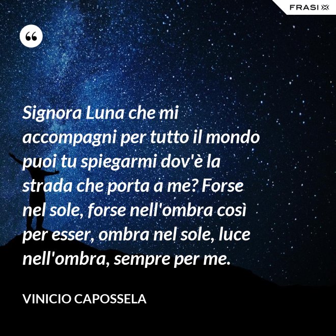 Signora Luna che mi accompagni per tutto il mondo puoi tu spiegarmi dov'è la strada che porta a me? Forse nel sole, forse nell'ombra così per esser, ombra nel sole, luce nell'ombra, sempre per me. - Vinicio Capossela