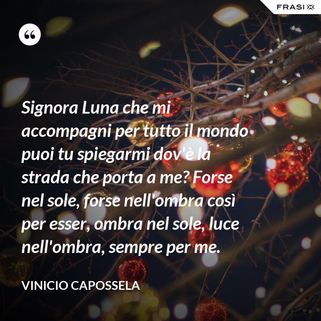 Signora Luna che mi accompagni per tutto il mondo puoi tu spiegarmi dov'è la strada che porta a me? Forse nel sole, forse nell'ombra così per esser, ombra nel sole, luce nell'ombra, sempre per me. - Vinicio Capossela
