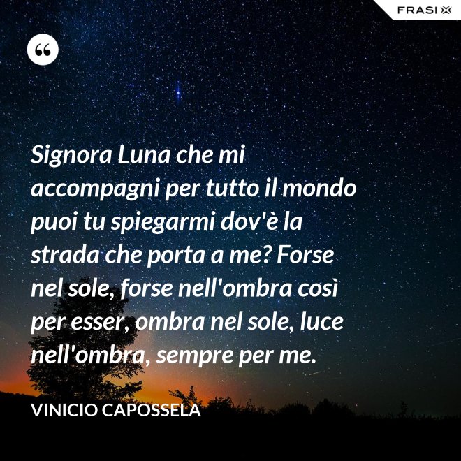 Signora Luna che mi accompagni per tutto il mondo puoi tu spiegarmi dov'è la strada che porta a me? Forse nel sole, forse nell'ombra così per esser, ombra nel sole, luce nell'ombra, sempre per me. - Vinicio Capossela