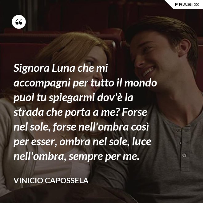 Signora Luna che mi accompagni per tutto il mondo puoi tu spiegarmi dov'è la strada che porta a me? Forse nel sole, forse nell'ombra così per esser, ombra nel sole, luce nell'ombra, sempre per me. - Vinicio Capossela