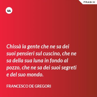 Chissà la gente che ne sa dei suoi pensieri sul cuscino, che ne sa della sua luna in fondo al pozzo, che ne sa dei suoi segreti e del suo mondo. - Francesco De Gregori