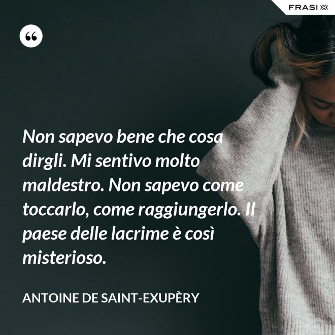 Non sapevo bene che cosa dirgli. Mi sentivo molto maldestro. Non sapevo come toccarlo, come raggiungerlo. Il paese delle lacrime è così misterioso. - Antoine de Saint-Exupèry
