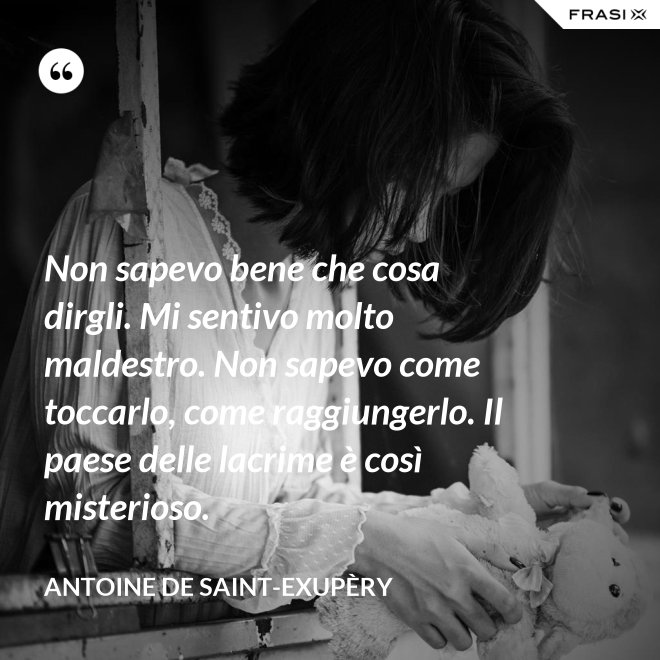 Non sapevo bene che cosa dirgli. Mi sentivo molto maldestro. Non sapevo come toccarlo, come raggiungerlo. Il paese delle lacrime è così misterioso. - Antoine de Saint-Exupèry