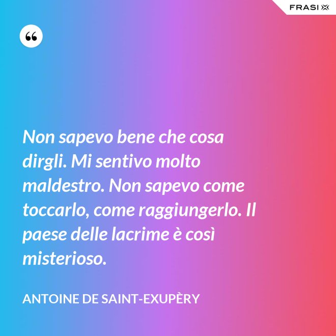 Non sapevo bene che cosa dirgli. Mi sentivo molto maldestro. Non sapevo come toccarlo, come raggiungerlo. Il paese delle lacrime è così misterioso. - Antoine de Saint-Exupèry