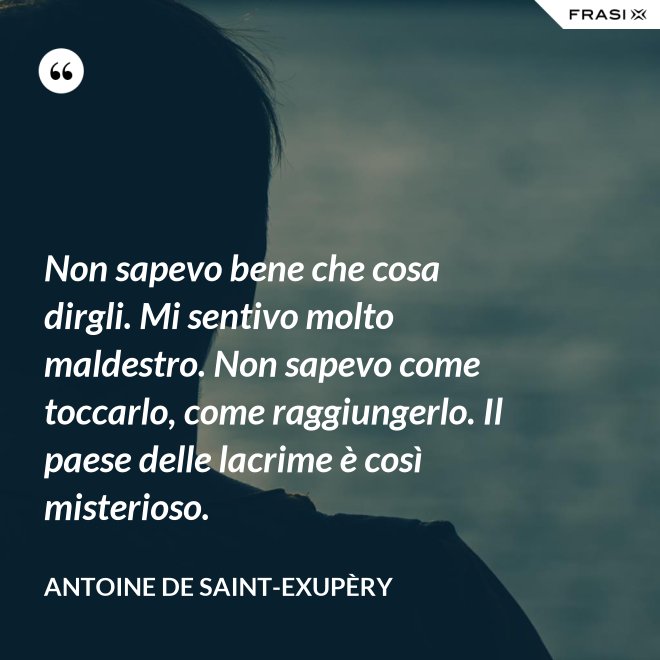 Non sapevo bene che cosa dirgli. Mi sentivo molto maldestro. Non sapevo come toccarlo, come raggiungerlo. Il paese delle lacrime è così misterioso. - Antoine de Saint-Exupèry