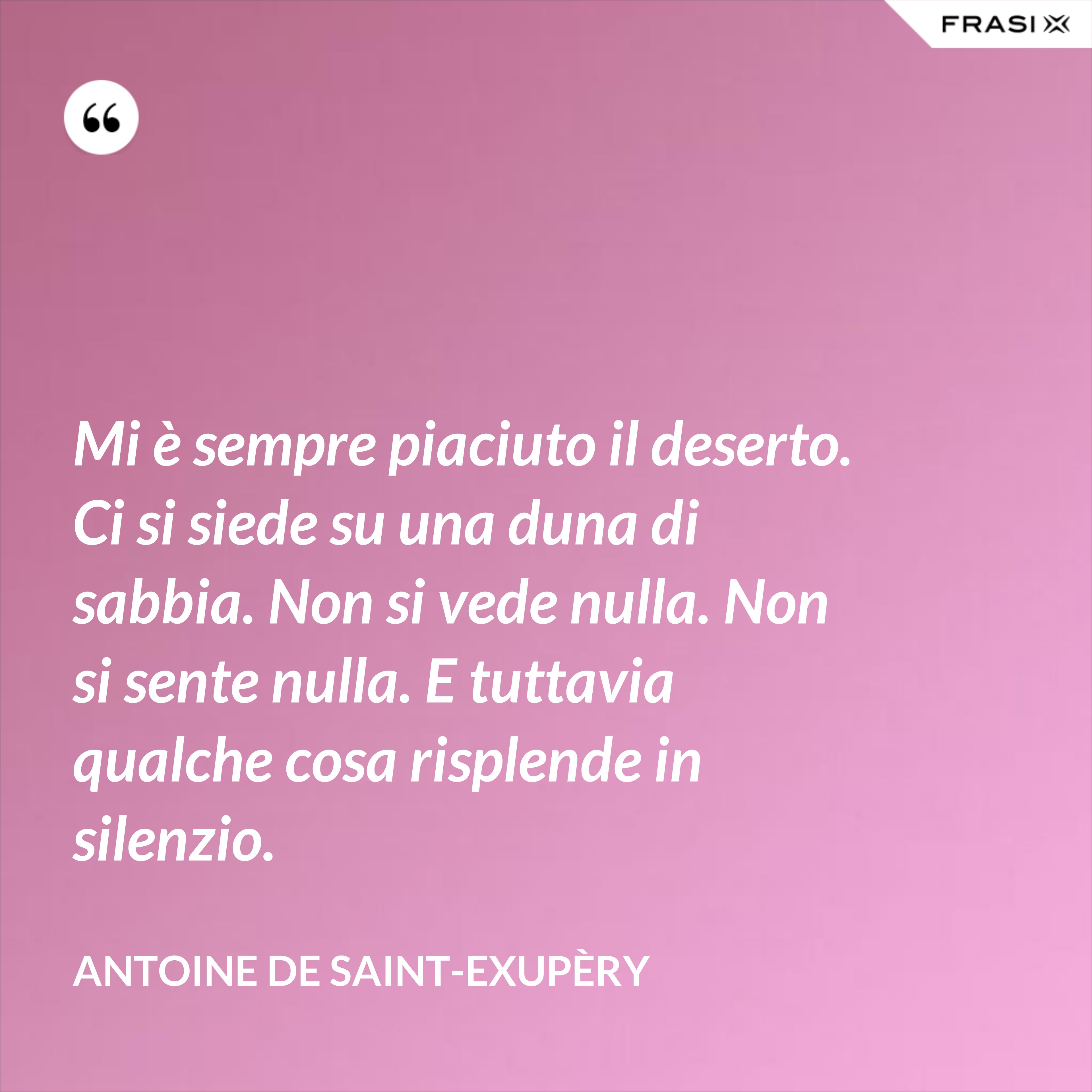 Mi è sempre piaciuto il deserto. Ci si siede su una duna di sabbia. Non si vede nulla. Non si sente nulla. E tuttavia qualche cosa risplende in silenzio. - Antoine de Saint-Exupèry