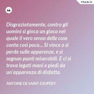 Disgraziatamente, contro gli uomini si gioca un gioco nel quale il vero senso delle cose conta così poco... Si vince o si perde sulle apparenze, e si segnan punti miserabili. E ci si trova legati mani e piedi da un'apparenza di disfatta. - Antoine de Saint-Exupèry