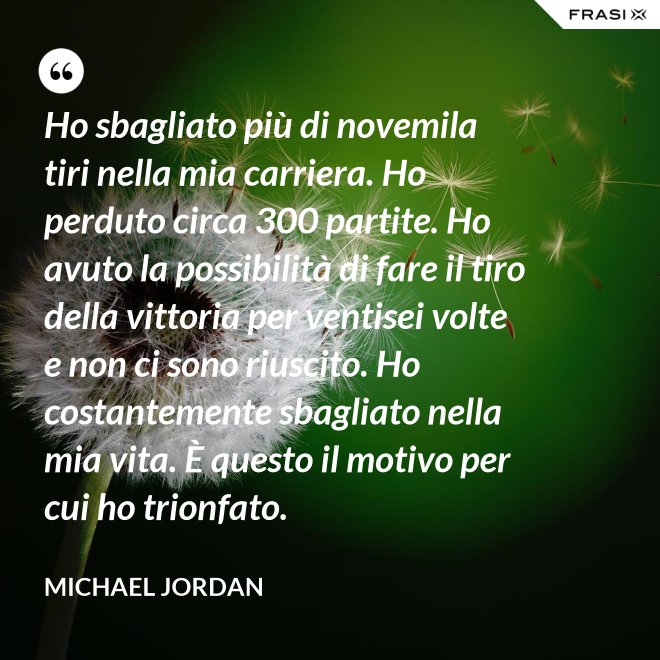Ho sbagliato più di novemila tiri nella mia carriera. Ho perduto circa 300 partite. Ho avuto la possibilità di fare il tiro della vittoria per ventisei volte e non ci sono riuscito. Ho costantemente sbagliato nella mia vita. È questo il motivo per cui ho trionfato. - Michael Jordan