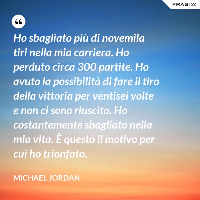 Ho sbagliato più di novemila tiri nella mia carriera. Ho perduto circa 300 partite. Ho avuto la possibilità di fare il tiro della vittoria per ventisei volte e non ci sono riuscito. Ho costantemente sbagliato nella mia vita. È questo il motivo per cui ho trionfato. - Michael Jordan