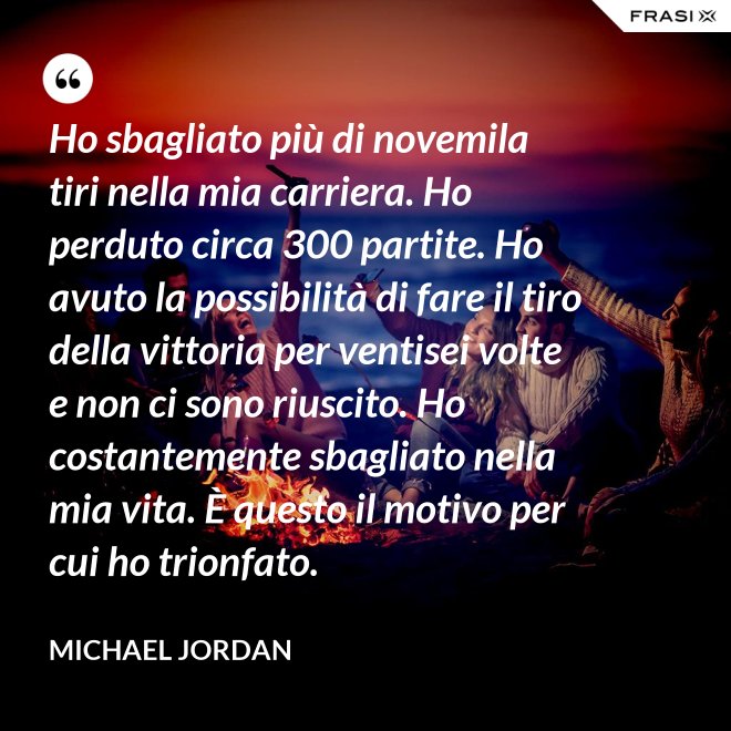 Ho sbagliato più di novemila tiri nella mia carriera. Ho perduto circa 300 partite. Ho avuto la possibilità di fare il tiro della vittoria per ventisei volte e non ci sono riuscito. Ho costantemente sbagliato nella mia vita. È questo il motivo per cui ho trionfato. - Michael Jordan