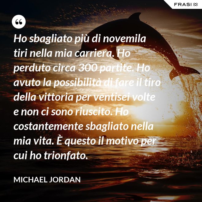 Ho sbagliato più di novemila tiri nella mia carriera. Ho perduto circa 300 partite. Ho avuto la possibilità di fare il tiro della vittoria per ventisei volte e non ci sono riuscito. Ho costantemente sbagliato nella mia vita. È questo il motivo per cui ho trionfato. - Michael Jordan