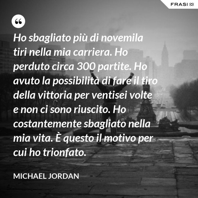 Ho sbagliato più di novemila tiri nella mia carriera. Ho perduto circa 300 partite. Ho avuto la possibilità di fare il tiro della vittoria per ventisei volte e non ci sono riuscito. Ho costantemente sbagliato nella mia vita. È questo il motivo per cui ho trionfato. - Michael Jordan