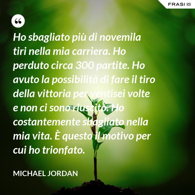 Ho sbagliato più di novemila tiri nella mia carriera. Ho perduto circa 300 partite. Ho avuto la possibilità di fare il tiro della vittoria per ventisei volte e non ci sono riuscito. Ho costantemente sbagliato nella mia vita. È questo il motivo per cui ho trionfato. - Michael Jordan