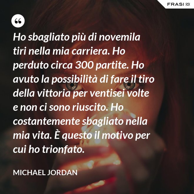 Ho sbagliato più di novemila tiri nella mia carriera. Ho perduto circa 300 partite. Ho avuto la possibilità di fare il tiro della vittoria per ventisei volte e non ci sono riuscito. Ho costantemente sbagliato nella mia vita. È questo il motivo per cui ho trionfato. - Michael Jordan