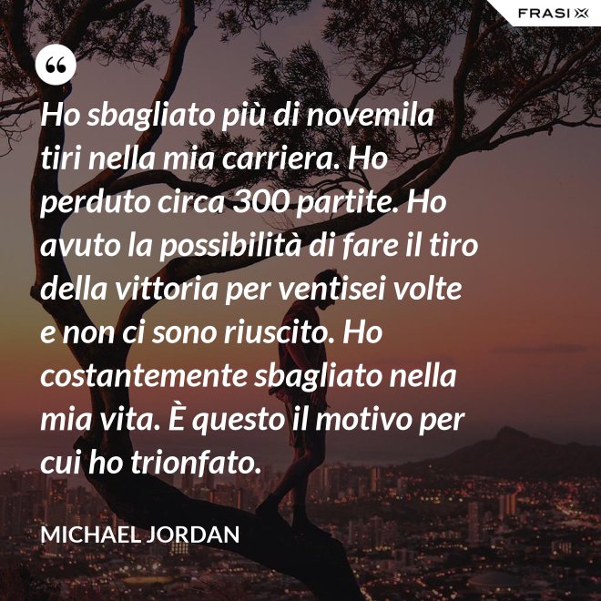 Ho sbagliato più di novemila tiri nella mia carriera. Ho perduto circa 300 partite. Ho avuto la possibilità di fare il tiro della vittoria per ventisei volte e non ci sono riuscito. Ho costantemente sbagliato nella mia vita. È questo il motivo per cui ho trionfato. - Michael Jordan