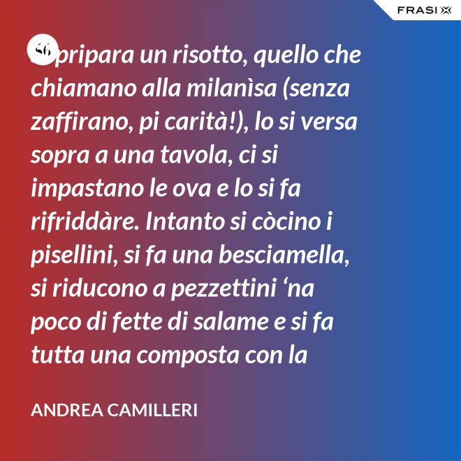 Si pripara un risotto, quello che chiamano alla milanìsa (senza zaffirano, pi carità!), lo si versa sopra a una tavola, ci si impastano le ova e lo si fa rifriddàre. Intanto si còcino i pisellini, si fa una besciamella, si riducono a pezzettini ‘na poco di fette di salame e si fa tutta una composta con la carne aggrassata. - Andrea Camilleri