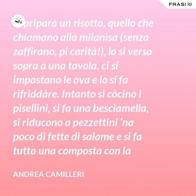 Si pripara un risotto, quello che chiamano alla milanìsa (senza zaffirano, pi carità!), lo si versa sopra a una tavola, ci si impastano le ova e lo si fa rifriddàre. Intanto si còcino i pisellini, si fa una besciamella, si riducono a pezzettini ‘na poco di fette di salame e si fa tutta una composta con la carne aggrassata. - Andrea Camilleri