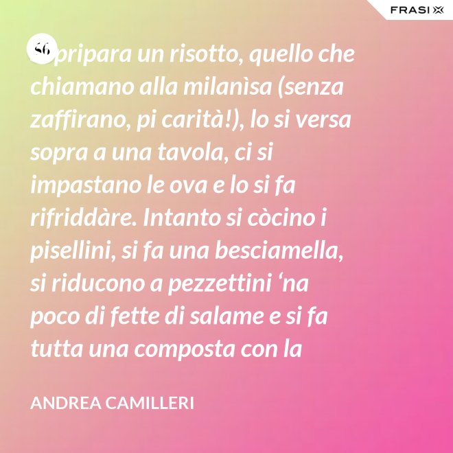 Si pripara un risotto, quello che chiamano alla milanìsa (senza zaffirano, pi carità!), lo si versa sopra a una tavola, ci si impastano le ova e lo si fa rifriddàre. Intanto si còcino i pisellini, si fa una besciamella, si riducono a pezzettini ‘na poco di fette di salame e si fa tutta una composta con la carne aggrassata. - Andrea Camilleri