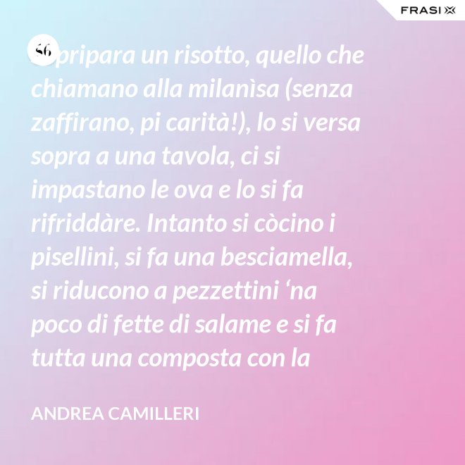 Si pripara un risotto, quello che chiamano alla milanìsa (senza zaffirano, pi carità!), lo si versa sopra a una tavola, ci si impastano le ova e lo si fa rifriddàre. Intanto si còcino i pisellini, si fa una besciamella, si riducono a pezzettini ‘na poco di fette di salame e si fa tutta una composta con la carne aggrassata. - Andrea Camilleri
