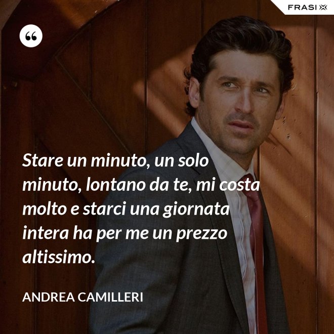 Stare un minuto, un solo minuto, lontano da te, mi costa molto e starci una giornata intera ha per me un prezzo altissimo. - Andrea Camilleri