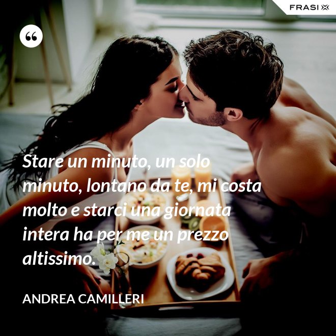 Stare un minuto, un solo minuto, lontano da te, mi costa molto e starci una giornata intera ha per me un prezzo altissimo. - Andrea Camilleri