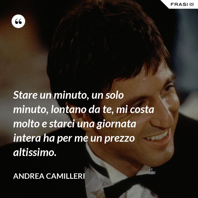 Stare un minuto, un solo minuto, lontano da te, mi costa molto e starci una giornata intera ha per me un prezzo altissimo. - Andrea Camilleri