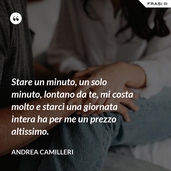 Stare un minuto, un solo minuto, lontano da te, mi costa molto e starci una giornata intera ha per me un prezzo altissimo. - Andrea Camilleri