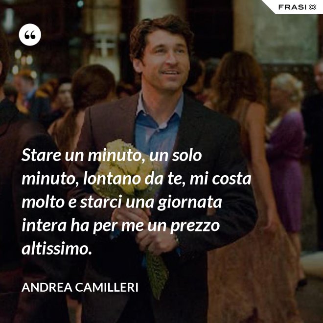 Stare un minuto, un solo minuto, lontano da te, mi costa molto e starci una giornata intera ha per me un prezzo altissimo. - Andrea Camilleri