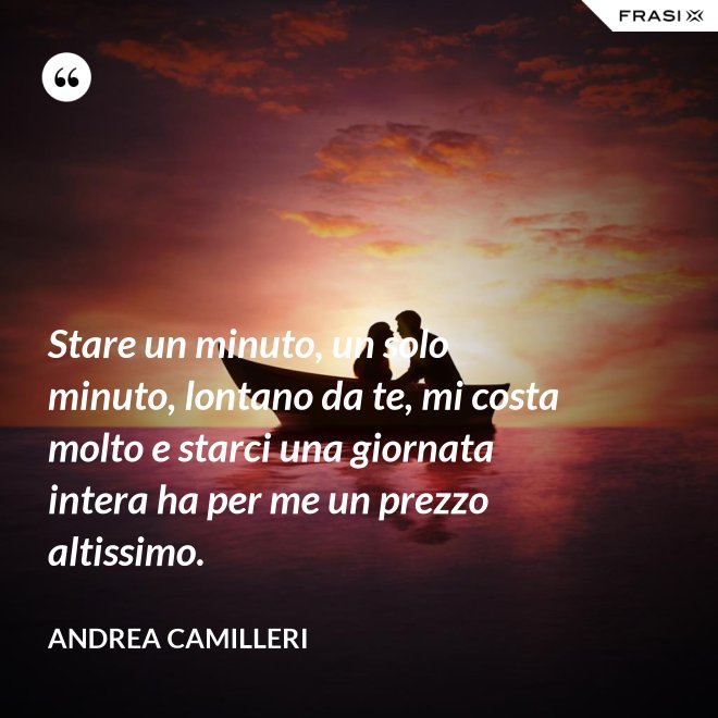 Stare un minuto, un solo minuto, lontano da te, mi costa molto e starci una giornata intera ha per me un prezzo altissimo. - Andrea Camilleri